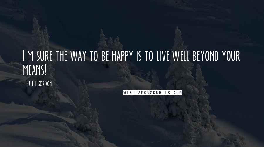 Ruth Gordon Quotes: I'm sure the way to be happy is to live well beyond your means!