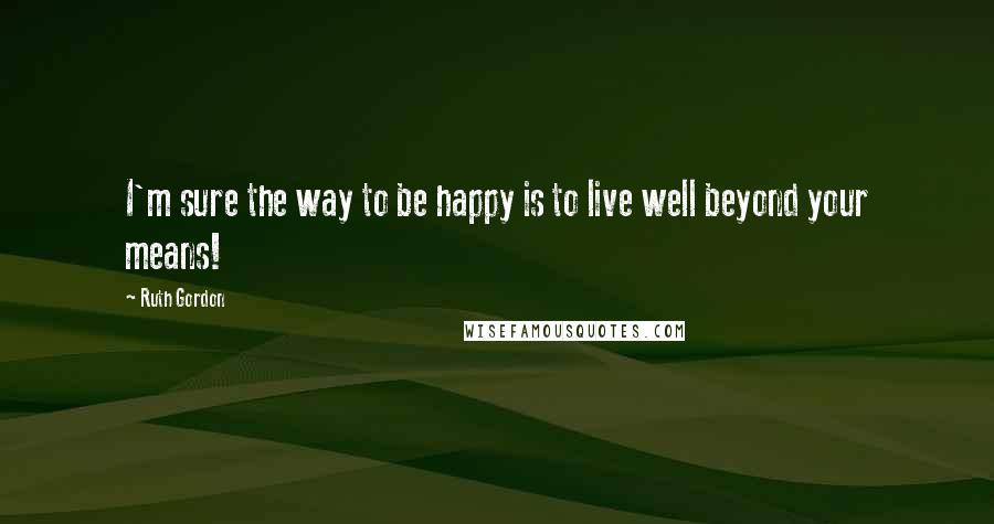 Ruth Gordon Quotes: I'm sure the way to be happy is to live well beyond your means!