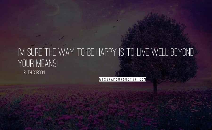 Ruth Gordon Quotes: I'm sure the way to be happy is to live well beyond your means!