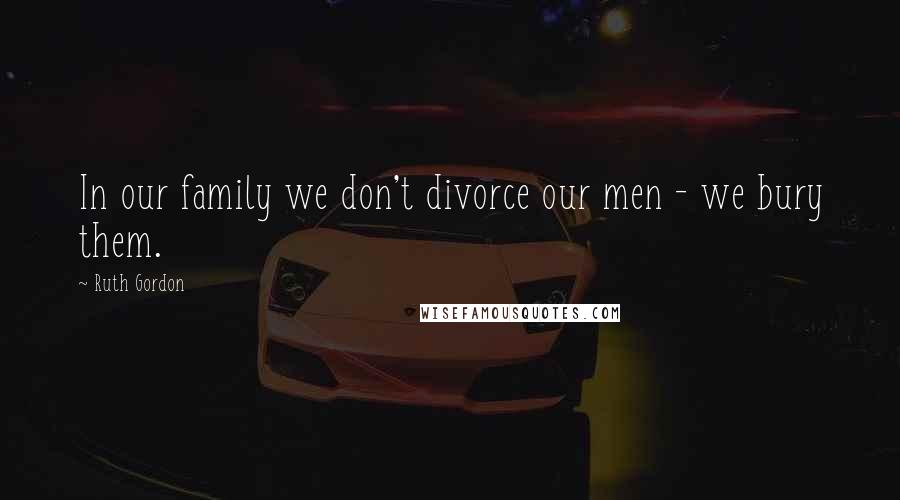 Ruth Gordon Quotes: In our family we don't divorce our men - we bury them.