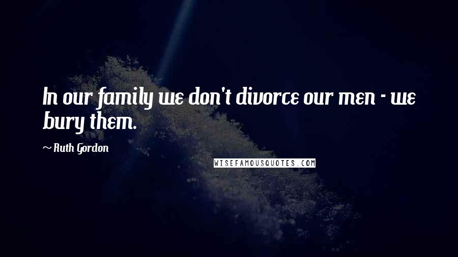 Ruth Gordon Quotes: In our family we don't divorce our men - we bury them.