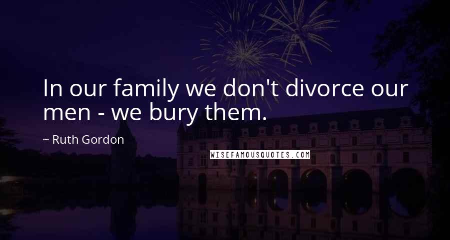 Ruth Gordon Quotes: In our family we don't divorce our men - we bury them.