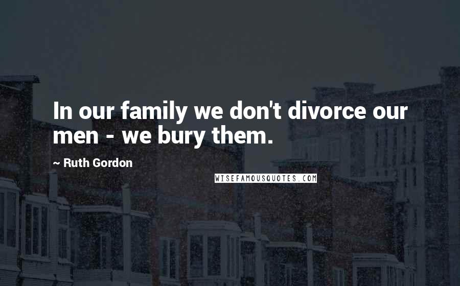 Ruth Gordon Quotes: In our family we don't divorce our men - we bury them.