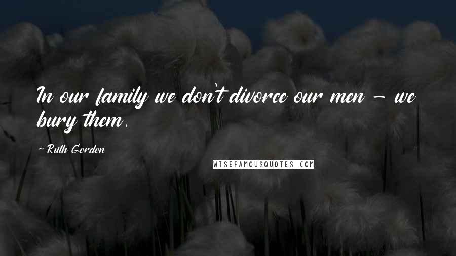 Ruth Gordon Quotes: In our family we don't divorce our men - we bury them.