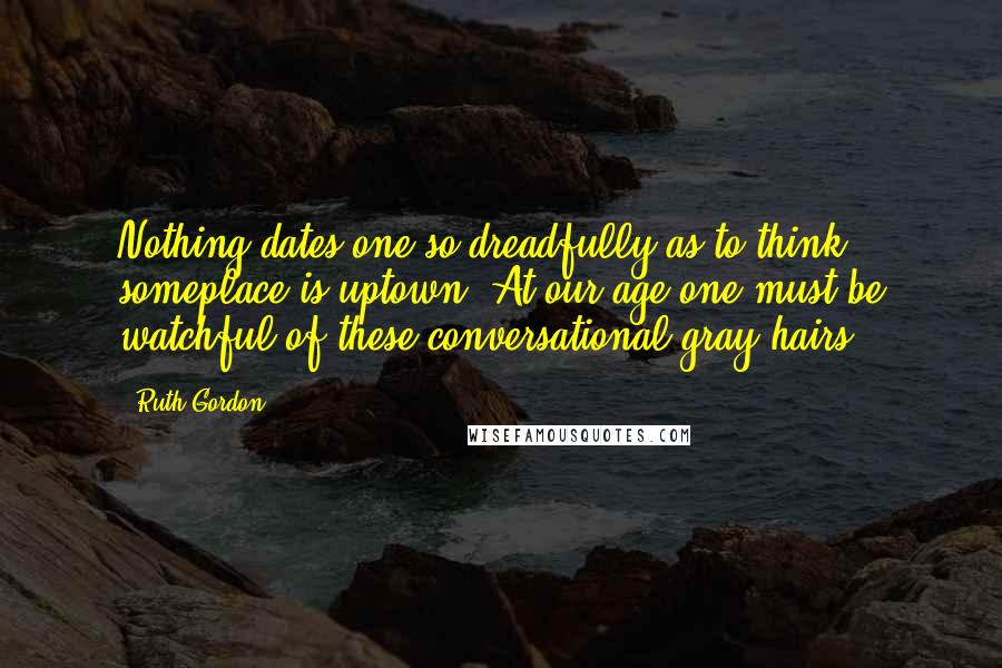 Ruth Gordon Quotes: Nothing dates one so dreadfully as to think someplace is uptown. At our age one must be watchful of these conversational gray hairs.