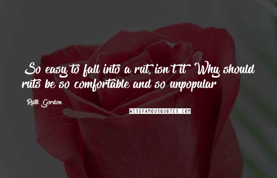 Ruth Gordon Quotes: So easy to fall into a rut, isn't it? Why should ruts be so comfortable and so unpopular?