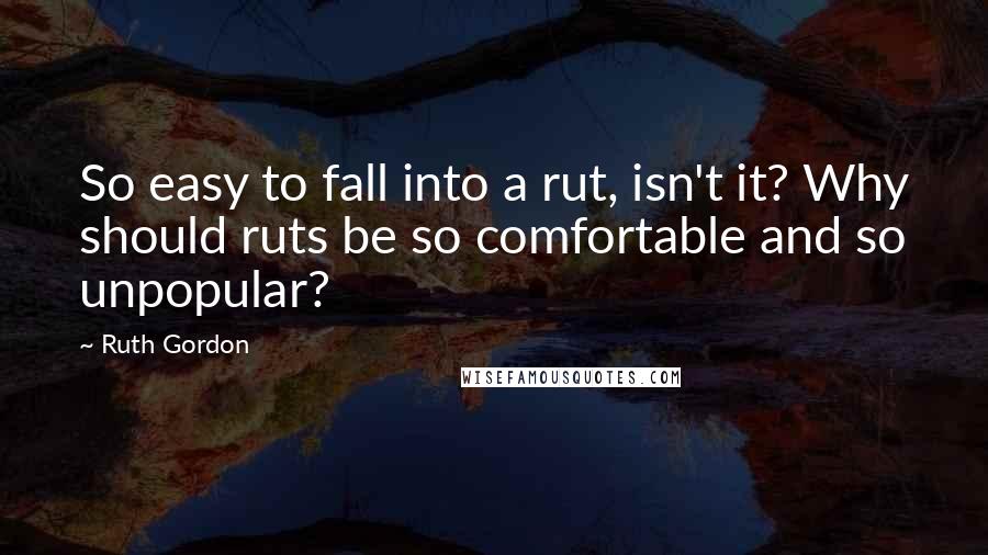 Ruth Gordon Quotes: So easy to fall into a rut, isn't it? Why should ruts be so comfortable and so unpopular?