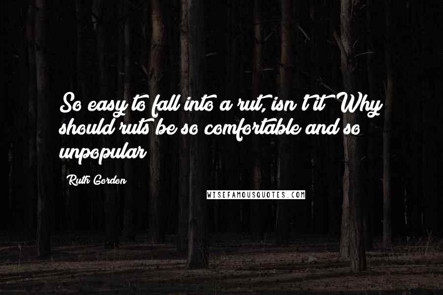 Ruth Gordon Quotes: So easy to fall into a rut, isn't it? Why should ruts be so comfortable and so unpopular?