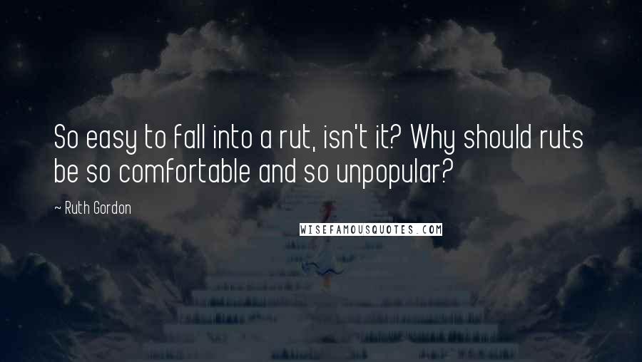 Ruth Gordon Quotes: So easy to fall into a rut, isn't it? Why should ruts be so comfortable and so unpopular?