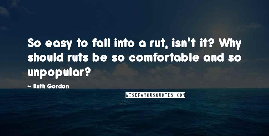 Ruth Gordon Quotes: So easy to fall into a rut, isn't it? Why should ruts be so comfortable and so unpopular?