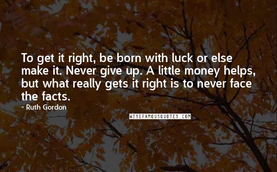 Ruth Gordon Quotes: To get it right, be born with luck or else make it. Never give up. A little money helps, but what really gets it right is to never face the facts.