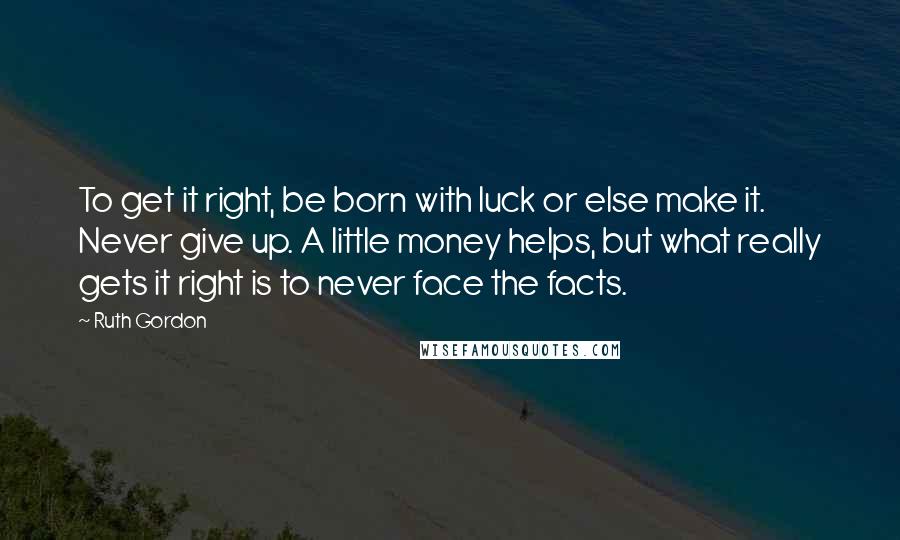 Ruth Gordon Quotes: To get it right, be born with luck or else make it. Never give up. A little money helps, but what really gets it right is to never face the facts.