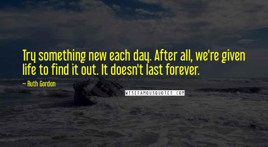 Ruth Gordon Quotes: Try something new each day. After all, we're given life to find it out. It doesn't last forever.