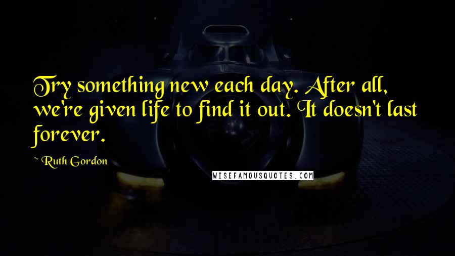 Ruth Gordon Quotes: Try something new each day. After all, we're given life to find it out. It doesn't last forever.