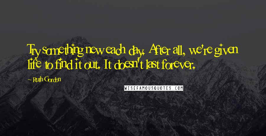 Ruth Gordon Quotes: Try something new each day. After all, we're given life to find it out. It doesn't last forever.