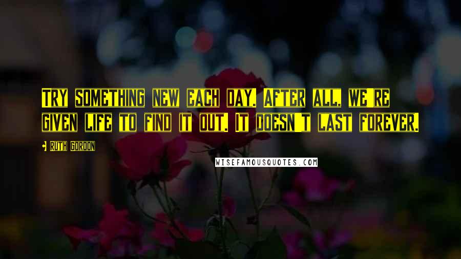 Ruth Gordon Quotes: Try something new each day. After all, we're given life to find it out. It doesn't last forever.