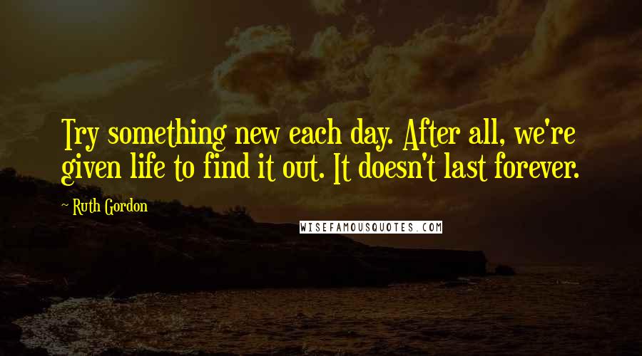 Ruth Gordon Quotes: Try something new each day. After all, we're given life to find it out. It doesn't last forever.