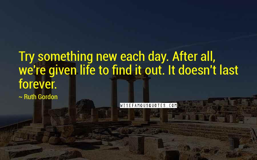 Ruth Gordon Quotes: Try something new each day. After all, we're given life to find it out. It doesn't last forever.