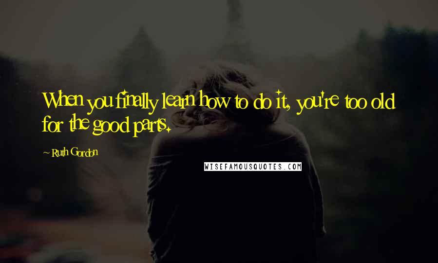 Ruth Gordon Quotes: When you finally learn how to do it, you're too old for the good parts.