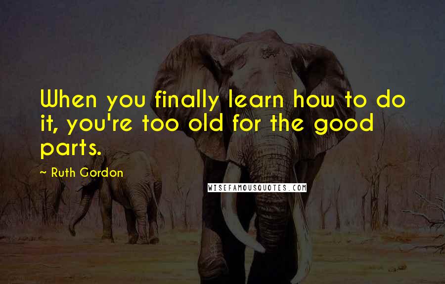 Ruth Gordon Quotes: When you finally learn how to do it, you're too old for the good parts.