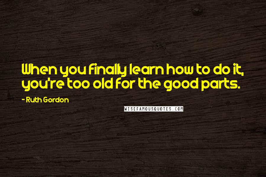 Ruth Gordon Quotes: When you finally learn how to do it, you're too old for the good parts.