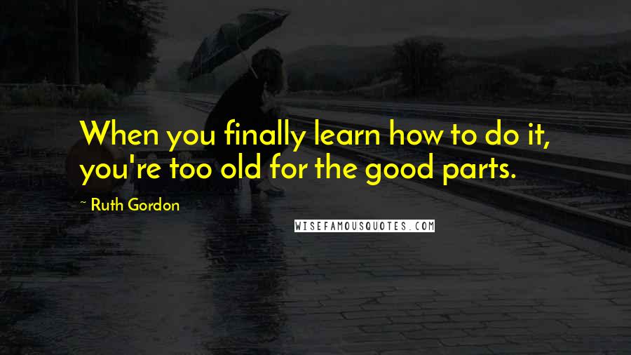 Ruth Gordon Quotes: When you finally learn how to do it, you're too old for the good parts.