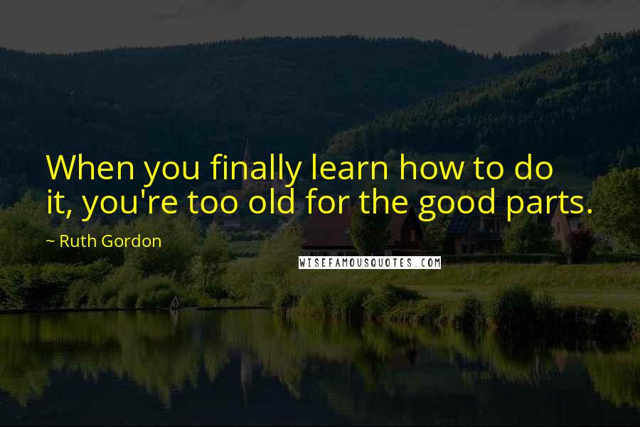 Ruth Gordon Quotes: When you finally learn how to do it, you're too old for the good parts.