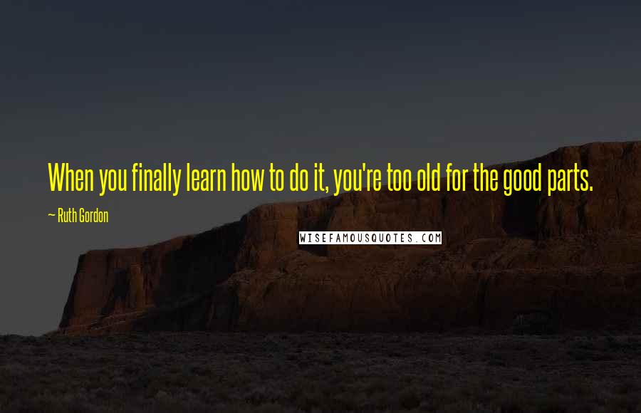 Ruth Gordon Quotes: When you finally learn how to do it, you're too old for the good parts.