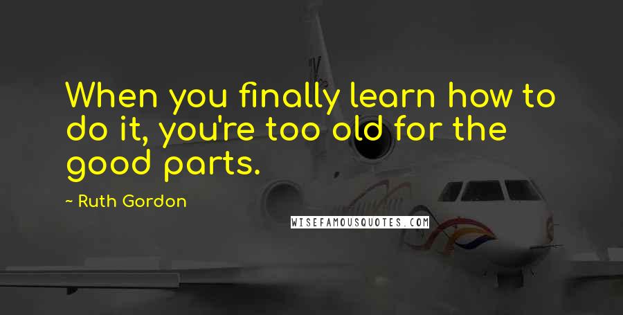 Ruth Gordon Quotes: When you finally learn how to do it, you're too old for the good parts.