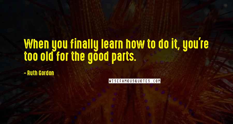 Ruth Gordon Quotes: When you finally learn how to do it, you're too old for the good parts.