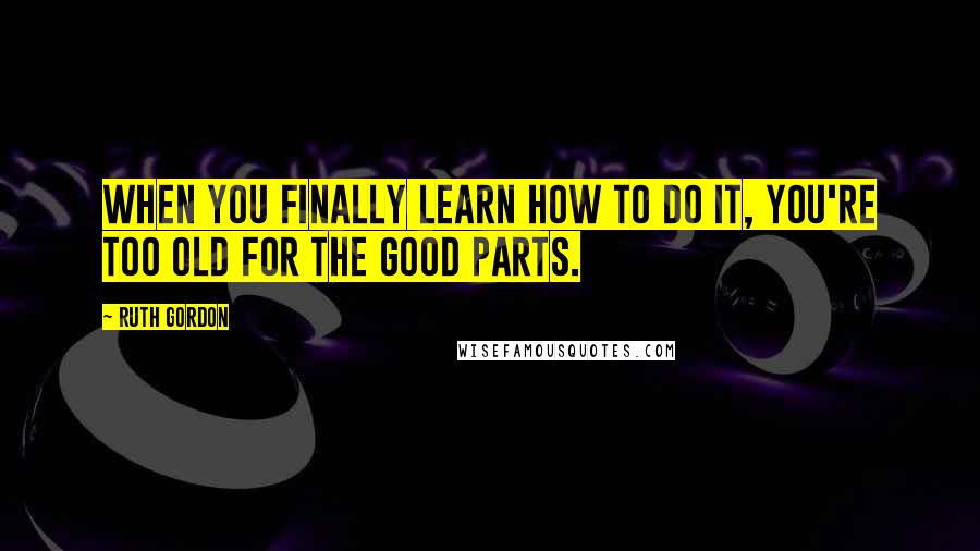 Ruth Gordon Quotes: When you finally learn how to do it, you're too old for the good parts.