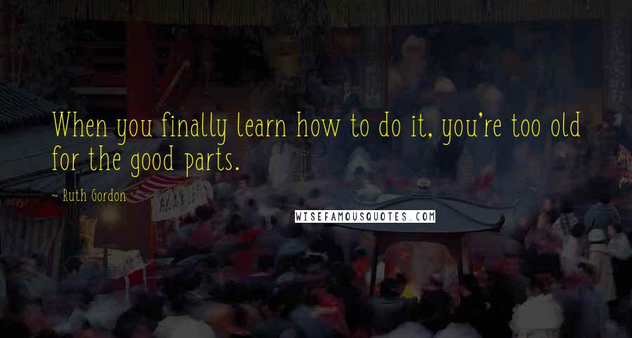 Ruth Gordon Quotes: When you finally learn how to do it, you're too old for the good parts.