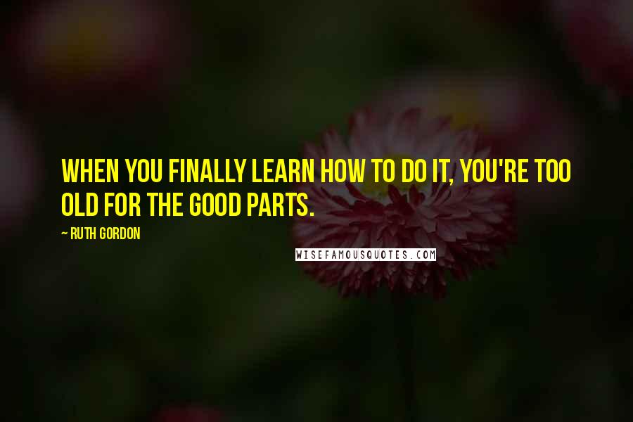 Ruth Gordon Quotes: When you finally learn how to do it, you're too old for the good parts.