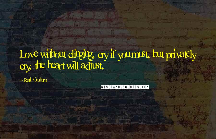 Ruth Graham Quotes: Love without clinging, cry if you must, but privately cry, the heart will adjust.
