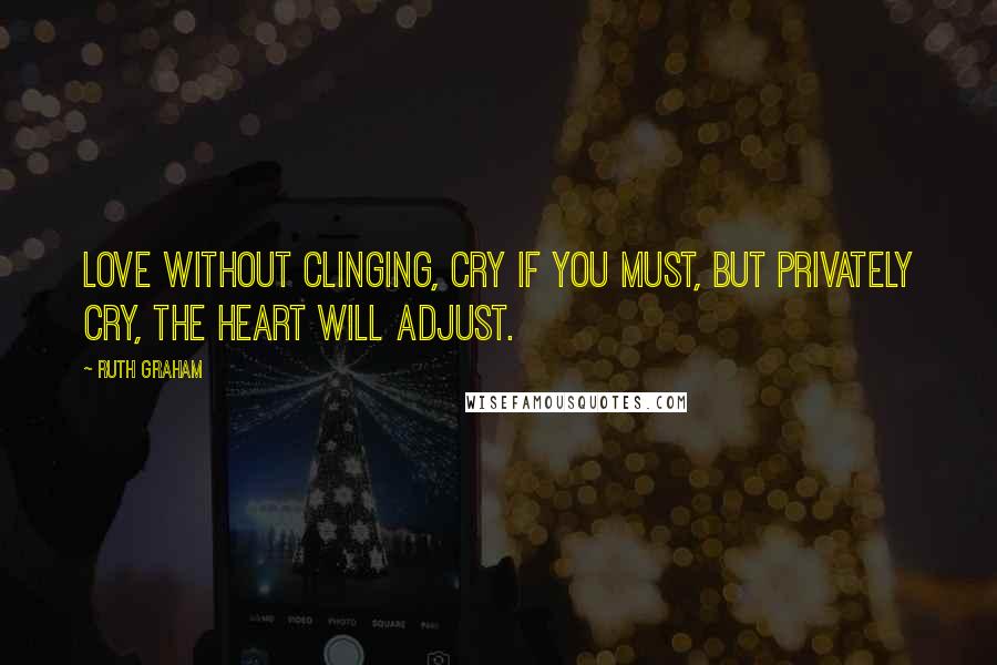 Ruth Graham Quotes: Love without clinging, cry if you must, but privately cry, the heart will adjust.