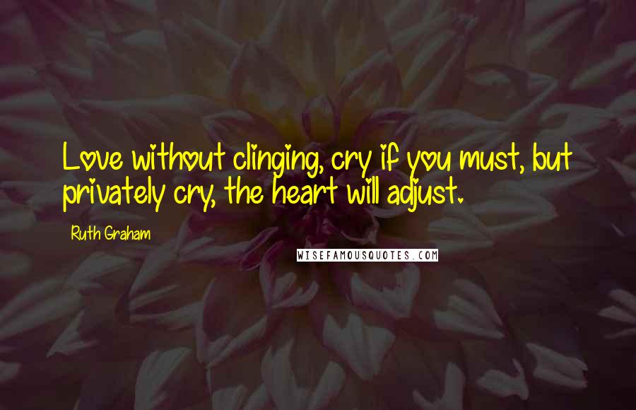 Ruth Graham Quotes: Love without clinging, cry if you must, but privately cry, the heart will adjust.