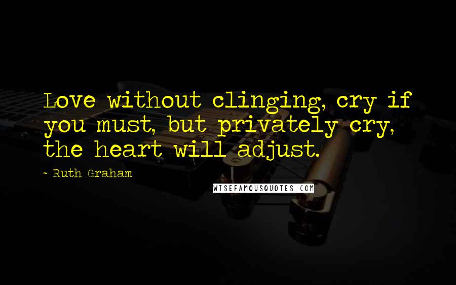 Ruth Graham Quotes: Love without clinging, cry if you must, but privately cry, the heart will adjust.