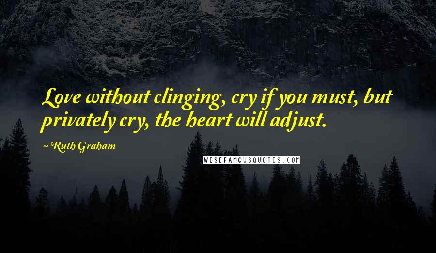 Ruth Graham Quotes: Love without clinging, cry if you must, but privately cry, the heart will adjust.