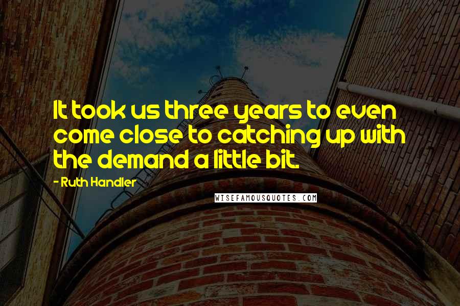 Ruth Handler Quotes: It took us three years to even come close to catching up with the demand a little bit.