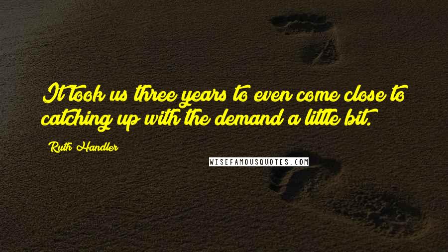 Ruth Handler Quotes: It took us three years to even come close to catching up with the demand a little bit.