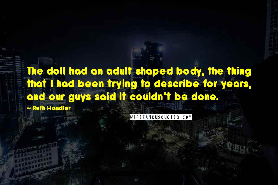 Ruth Handler Quotes: The doll had an adult shaped body, the thing that I had been trying to describe for years, and our guys said it couldn't be done.