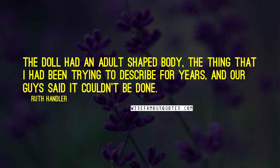 Ruth Handler Quotes: The doll had an adult shaped body, the thing that I had been trying to describe for years, and our guys said it couldn't be done.