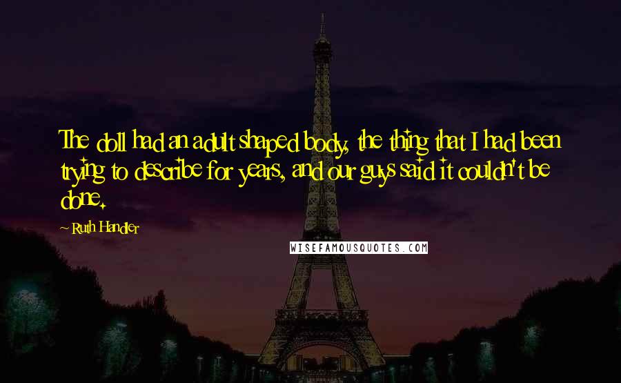 Ruth Handler Quotes: The doll had an adult shaped body, the thing that I had been trying to describe for years, and our guys said it couldn't be done.