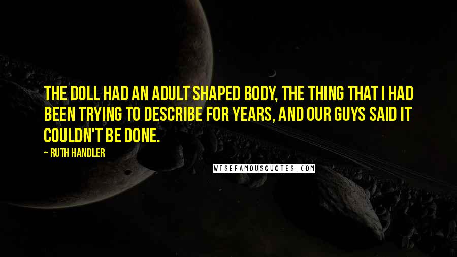 Ruth Handler Quotes: The doll had an adult shaped body, the thing that I had been trying to describe for years, and our guys said it couldn't be done.