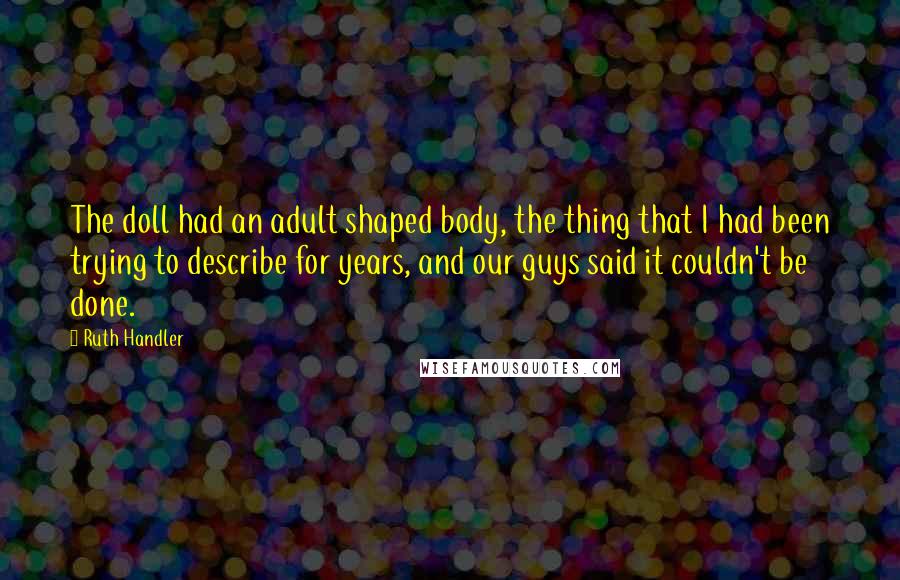 Ruth Handler Quotes: The doll had an adult shaped body, the thing that I had been trying to describe for years, and our guys said it couldn't be done.