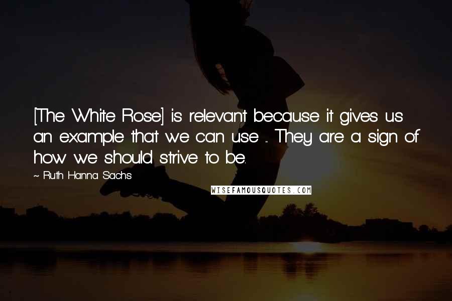 Ruth Hanna Sachs Quotes: [The White Rose] is relevant because it gives us an example that we can use ... They are a sign of how we should strive to be.