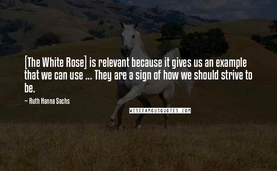 Ruth Hanna Sachs Quotes: [The White Rose] is relevant because it gives us an example that we can use ... They are a sign of how we should strive to be.