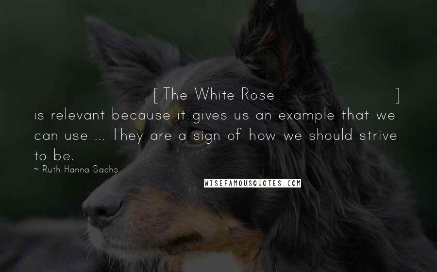 Ruth Hanna Sachs Quotes: [The White Rose] is relevant because it gives us an example that we can use ... They are a sign of how we should strive to be.