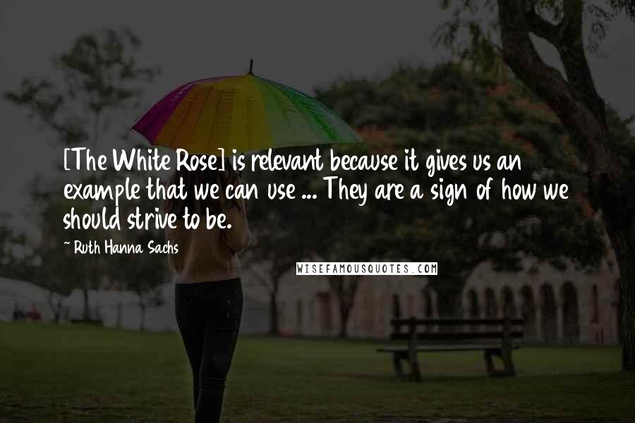Ruth Hanna Sachs Quotes: [The White Rose] is relevant because it gives us an example that we can use ... They are a sign of how we should strive to be.