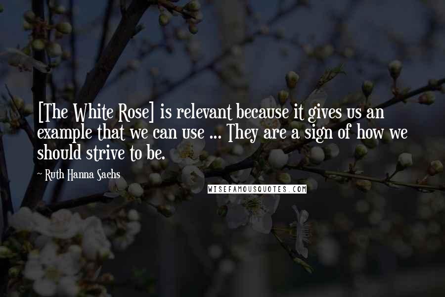 Ruth Hanna Sachs Quotes: [The White Rose] is relevant because it gives us an example that we can use ... They are a sign of how we should strive to be.